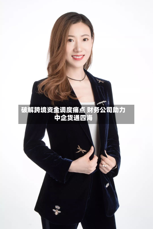 破解跨境资金调度痛点 财务公司助力中企货通四海