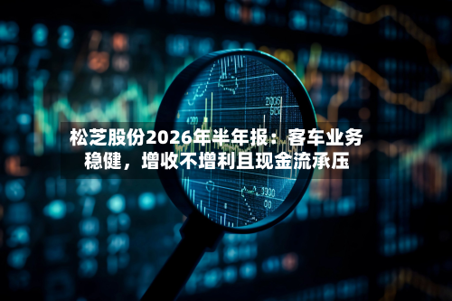 松芝股份2026年半年报：客车业务稳健，增收不增利且现金流承压-第2张图片