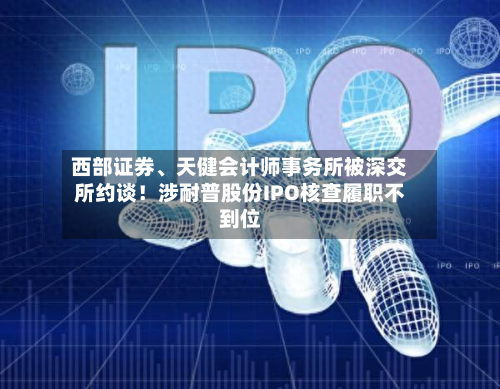 西部证券、天健会计师事务所被深交所约谈！涉耐普股份IPO核查履职不到位