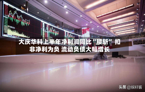 大庆华科上半年净利润同比“腰斩” 扣非净利为负 流动负债大幅增长-第2张图片
