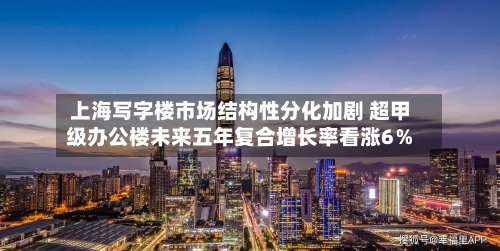 上海写字楼市场结构性分化加剧 超甲级办公楼未来五年复合增长率看涨6%-第3张图片