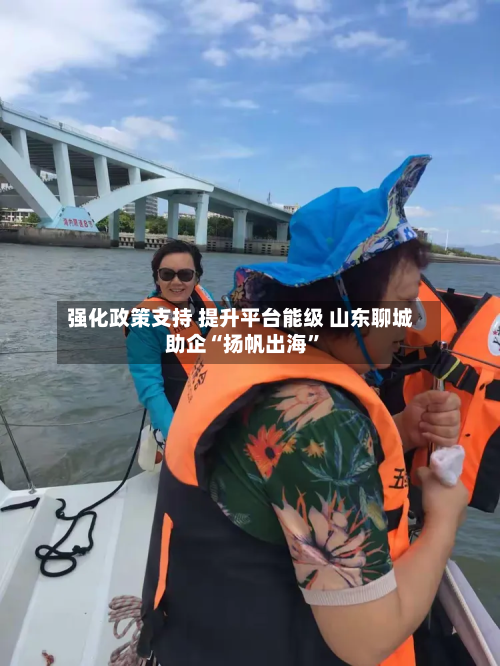强化政策支持 提升平台能级 山东聊城助企“扬帆出海	”-第2张图片