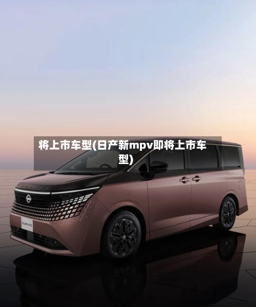 将上市车型(日产新mpv即将上市车型)
