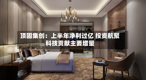 顶固集创：上半年净利过亿 投资航聚科技贡献主要增量-第2张图片