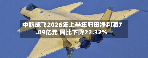 中航成飞2026年上半年归母净利润7.09亿元 同比下降22.32%-第2张图片