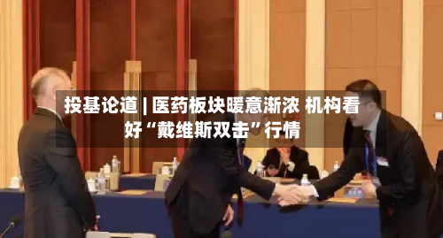 投基论道 | 医药板块暖意渐浓 机构看好“戴维斯双击”行情-第2张图片