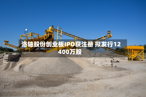 洛轴股份创业板IPO获注册 拟发行12400万股-第2张图片