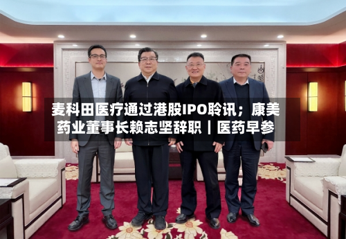 麦科田医疗通过港股IPO聆讯;康美药业董事长赖志坚辞职|医药早参-第2张图片