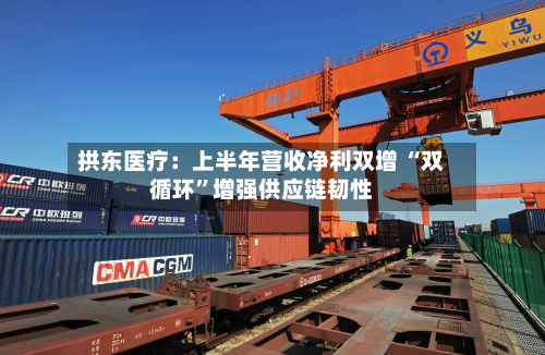 拱东医疗：上半年营收净利双增 “双循环”增强供应链韧性-第1张图片