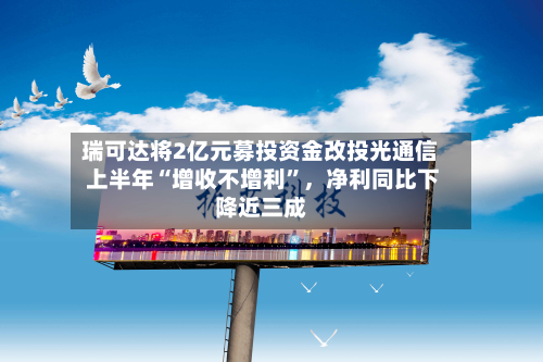 瑞可达将2亿元募投资金改投光通信 上半年“增收不增利”，净利同比下降近三成-第1张图片