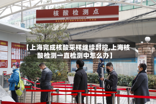 【上海完成核酸采样继续封控,上海核酸检测一直检测中怎么办】-第2张图片