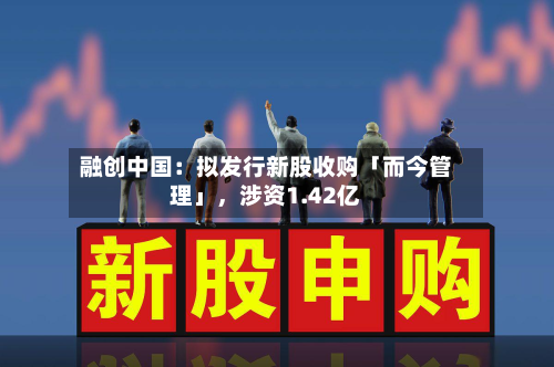 融创中国：拟发行新股收购「而今管理」，涉资1.42亿-第1张图片