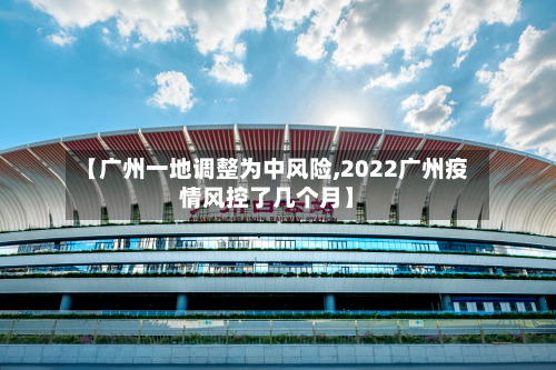 【广州一地调整为中风险,2022广州疫情风控了几个月】