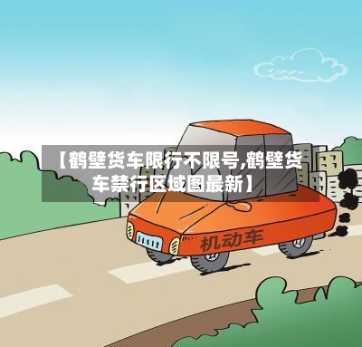 【鹤壁货车限行不限号,鹤壁货车禁行区域图最新】