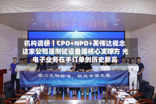 机构调研丨CPO+NPO+英伟达概念 这家公司是测试设备端核心支撑方 光电子业务在手订单创历史新高-第2张图片