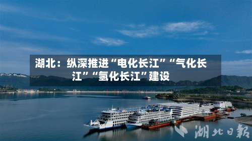 湖北：纵深推进“电化长江	”“气化长江”“氢化长江”建设-第2张图片