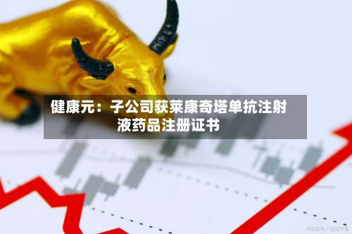 健康元：子公司获莱康奇塔单抗注射液药品注册证书-第1张图片