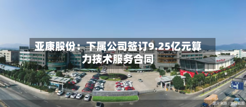 亚康股份：下属公司签订9.25亿元算力技术服务合同