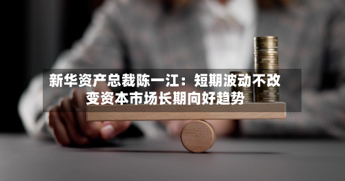 新华资产总裁陈一江:短期波动不改变资本市场长期向好趋势-第3张图片