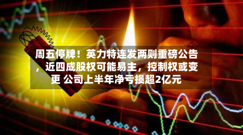 周五停牌！英力特连发两则重磅公告，近四成股权可能易主	，控制权或变更 公司上半年净亏损超2亿元-第1张图片
