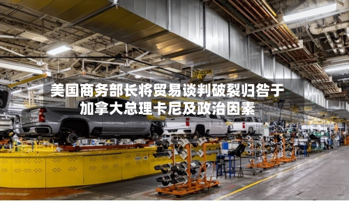 美国商务部长将贸易谈判破裂归咎于加拿大总理卡尼及政治因素
