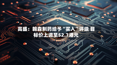 高盛：翰森制药给予“买入”评级 目标价上调至52.7港元-第2张图片