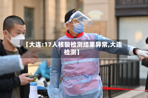 【大连:17人核酸检测结果异常,大连 检测】-第2张图片