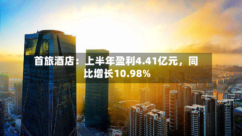 首旅酒店：上半年盈利4.41亿元，同比增长10.98%-第1张图片