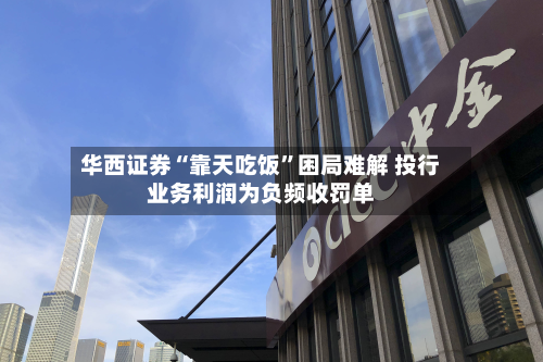 华西证券“靠天吃饭”困局难解 投行业务利润为负频收罚单
