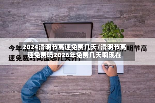 2024清明节高速免费几天/清明节高速免费吗2026年免费几天啊现在-第3张图片