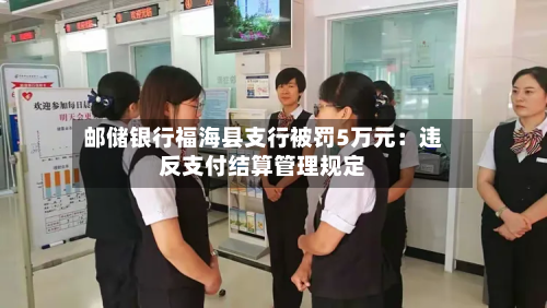 邮储银行福海县支行被罚5万元：违反支付结算管理规定