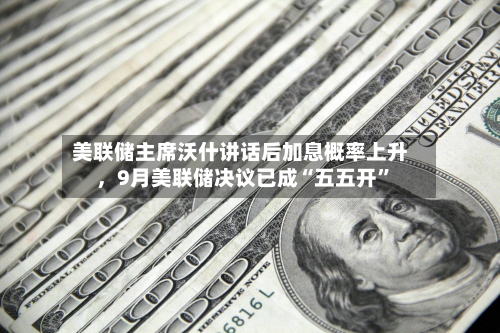 美联储主席沃什讲话后加息概率上升，9月美联储决议已成“五五开”-第2张图片