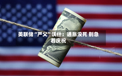 美联储“严父”沃什：通胀没死 别急着庆祝