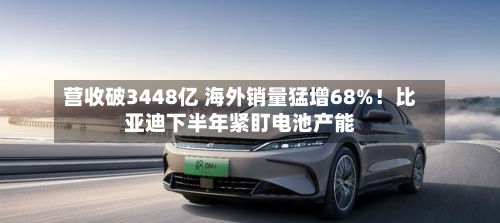 营收破3448亿 海外销量猛增68%！比亚迪下半年紧盯电池产能