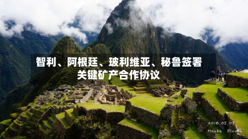 智利、阿根廷、玻利维亚	、秘鲁签署关键矿产合作协议-第2张图片