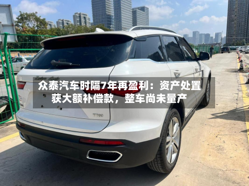 众泰汽车时隔7年再盈利：资产处置获大额补偿款，整车尚未量产-第2张图片