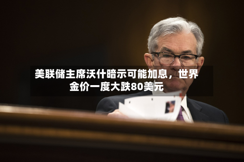 美联储主席沃什暗示可能加息	，世界金价一度大跌80美元-第2张图片