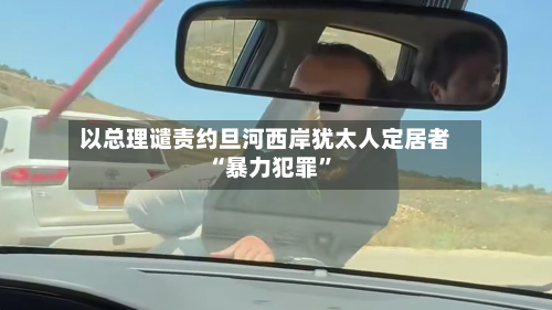以总理谴责约旦河西岸犹太人定居者“暴力犯罪”-第3张图片