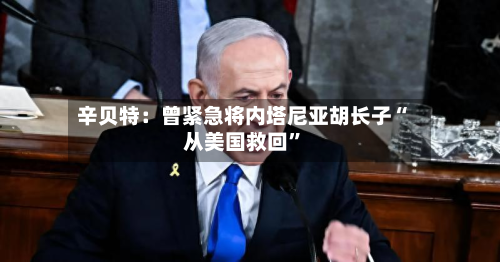 辛贝特：曾紧急将内塔尼亚胡长子“从美国救回	”-第1张图片
