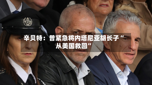 辛贝特：曾紧急将内塔尼亚胡长子“从美国救回”-第2张图片