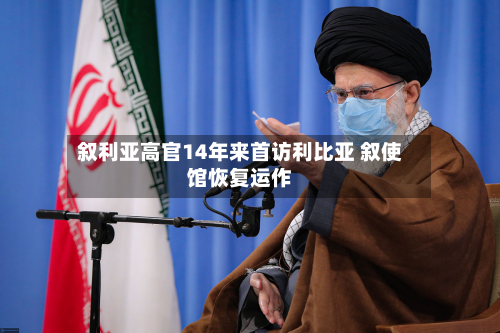 叙利亚高官14年来首访利比亚 叙使馆恢复运作-第3张图片