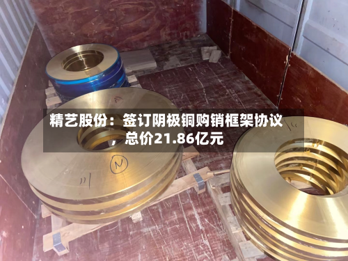 精艺股份：签订阴极铜购销框架协议，总价21.86亿元