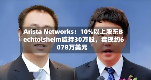 Arista Networks：10%以上股东Bechtolsheim减持30万股	，套现约6078万美元-第2张图片