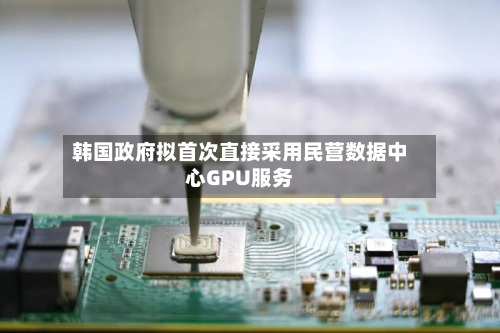 韩国政府拟首次直接采用民营数据中心GPU服务-第2张图片
