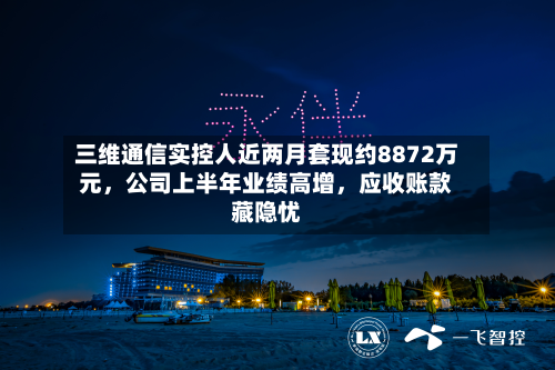 三维通信实控人近两月套现约8872万元	，公司上半年业绩高增，应收账款藏隐忧-第3张图片