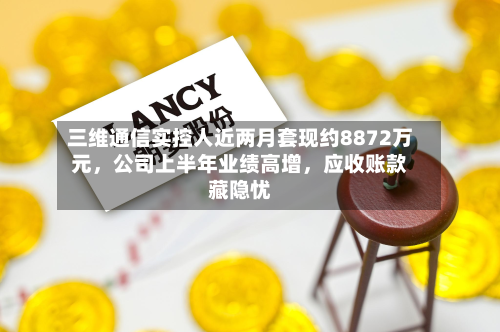 三维通信实控人近两月套现约8872万元，公司上半年业绩高增	，应收账款藏隐忧-第2张图片