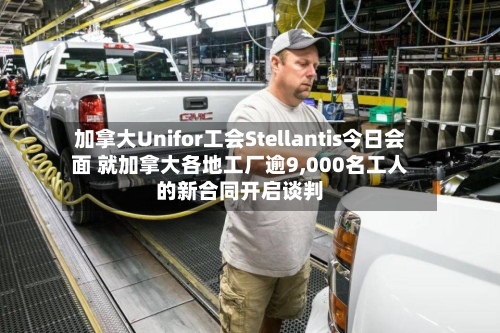 加拿大Unifor工会Stellantis今日会面 就加拿大各地工厂逾9,000名工人的新合同开启谈判