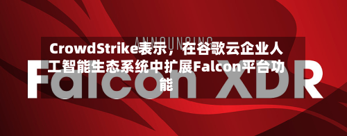 CrowdStrike表示，在谷歌云企业人工智能生态系统中扩展Falcon平台功能-第2张图片