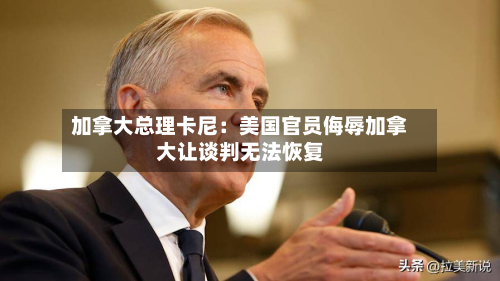 加拿大总理卡尼：美国官员侮辱加拿大让谈判无法恢复-第3张图片