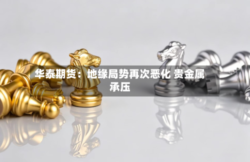 华泰期货:地缘局势再次恶化 贵金属承压-第2张图片